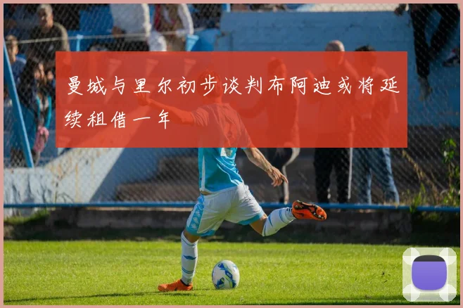 曼城与里尔初步谈判布阿迪或将延续租借一年