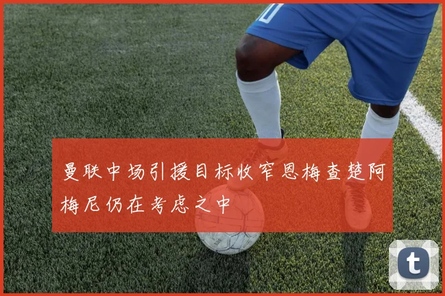 曼联中场引援目标收窄恩梅查楚阿梅尼仍在考虑之中