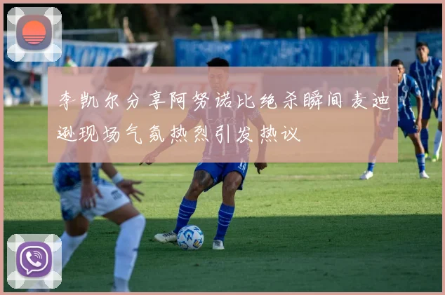 李凯尔分享阿努诺比绝杀瞬间麦迪逊现场气氛热烈引发热议