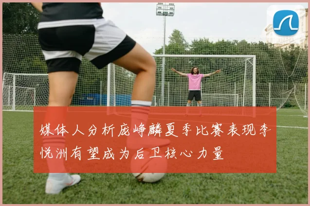 媒体人分析庞峥麟夏季比赛表现李悦洲有望成为后卫核心力量