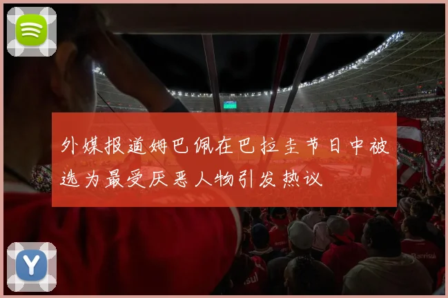 外媒报道姆巴佩在巴拉圭节日中被选为最受厌恶人物引发热议
