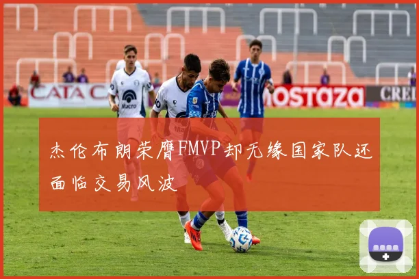 杰伦布朗荣膺FMVP却无缘国家队还面临交易风波