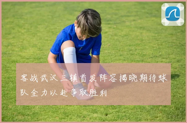客战武汉三镇首发阵容揭晓期待球队全力以赴争取胜利