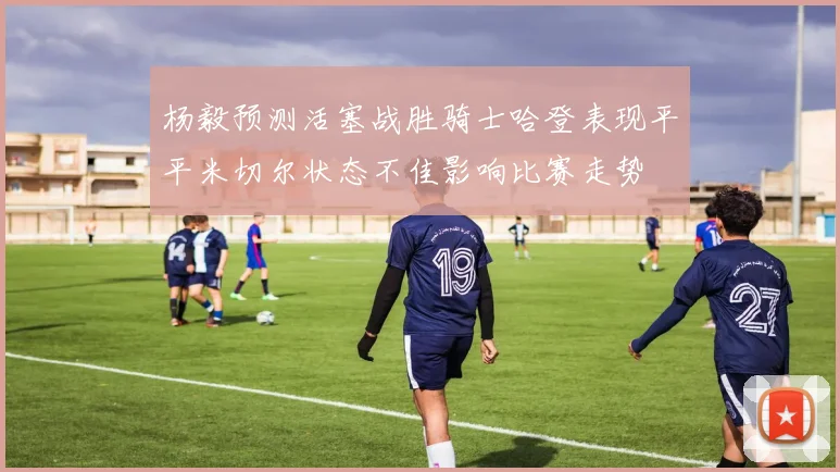 杨毅预测活塞战胜骑士哈登表现平平米切尔状态不佳影响比赛走势