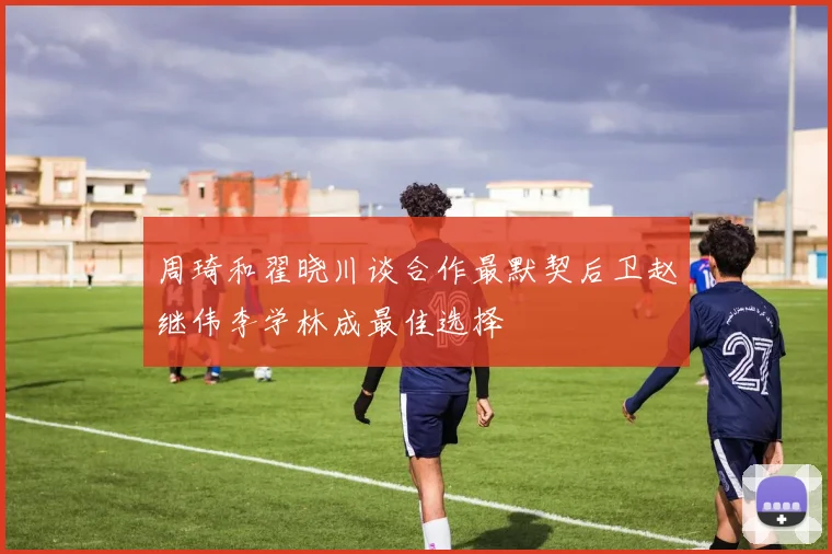 周琦和翟晓川谈合作最默契后卫赵继伟李学林成最佳选择