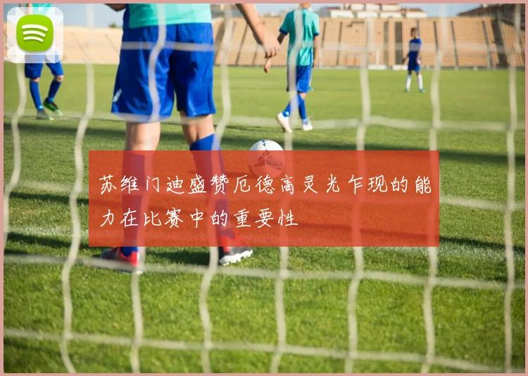 苏维门迪盛赞厄德高灵光乍现的能力在比赛中的重要性