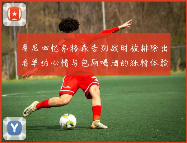 鲁尼回忆弗格森告别战时被排除出名单的心情与包厢喝酒的独特体验