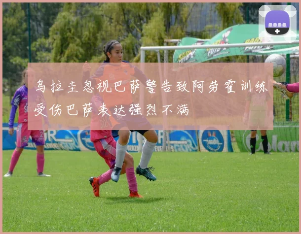 乌拉圭忽视巴萨警告致阿劳霍训练受伤巴萨表达强烈不满