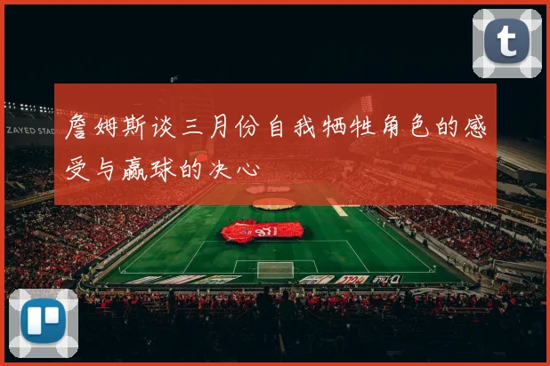 詹姆斯谈三月份自我牺牲角色的感受与赢球的决心