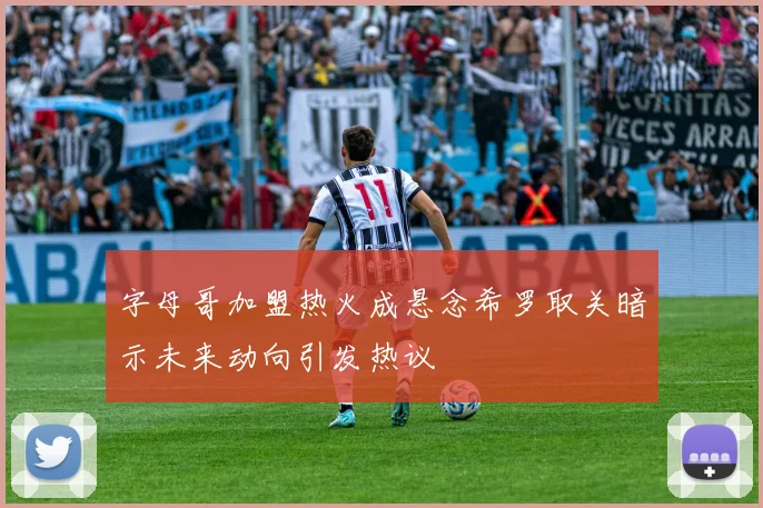 字母哥加盟热火成悬念希罗取关暗示未来动向引发热议