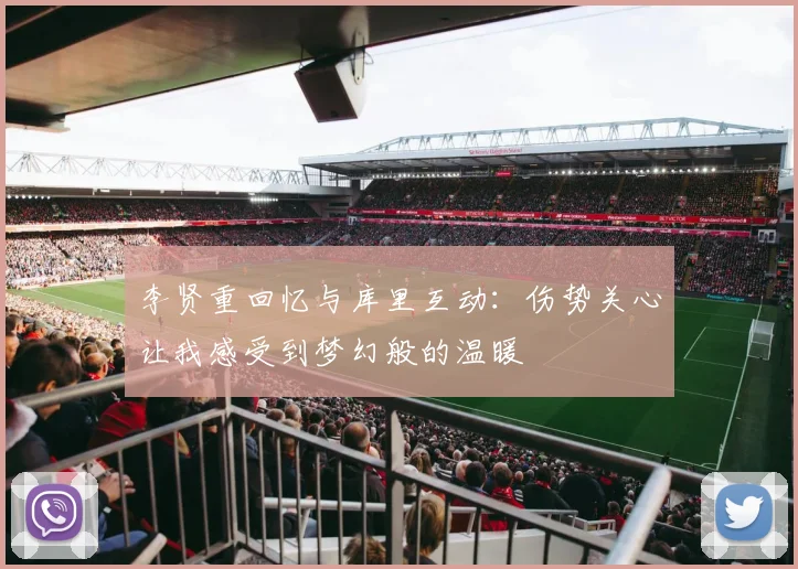 李贤重回忆与库里互动：伤势关心让我感受到梦幻般的温暖