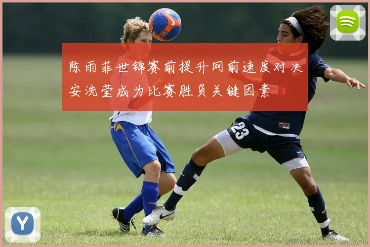 陈雨菲世锦赛前提升网前速度对决安洗莹成为比赛胜负关键因素