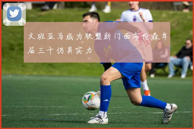 文班亚马成为联盟新门面布伦森年届三十仍具实力