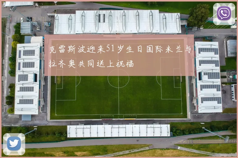 克雷斯波迎来51岁生日国际米兰与拉齐奥共同送上祝福