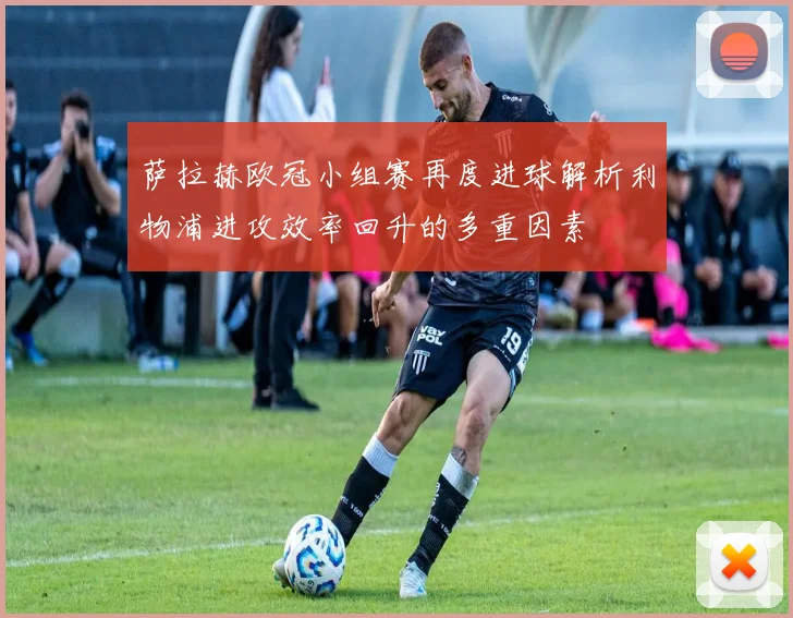 萨拉赫欧冠小组赛再度进球解析利物浦进攻效率回升的多重因素